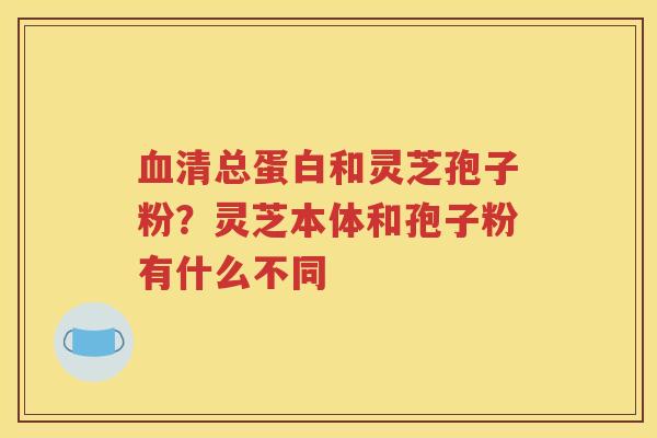 血清总蛋白和灵芝孢子粉？灵芝本体和孢子粉有什么不同