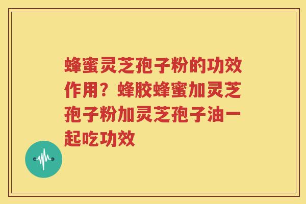 蜂蜜灵芝孢子粉的功效作用？蜂胶蜂蜜加灵芝孢子粉加灵芝孢子油一起吃功效