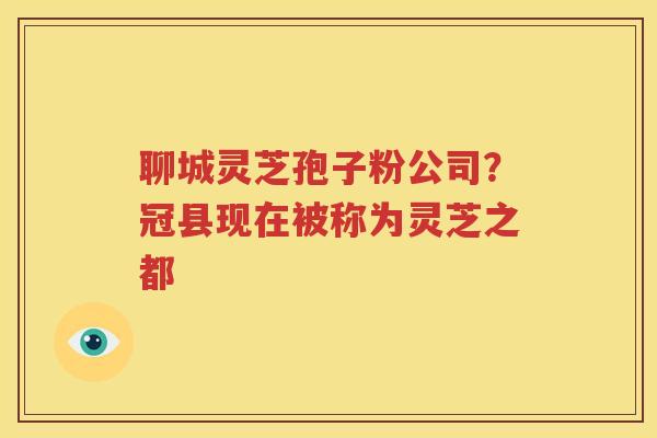 聊城灵芝孢子粉公司？冠县现在被称为灵芝之都