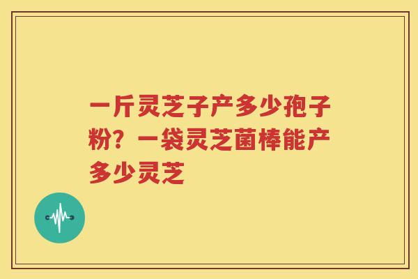 一斤灵芝子产多少孢子粉？一袋灵芝菌棒能产多少灵芝