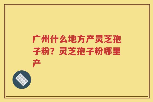 广州什么地方产灵芝孢子粉？灵芝孢子粉哪里产