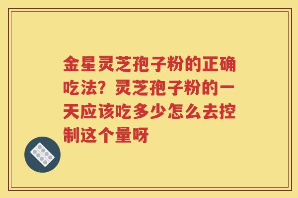 金星灵芝孢子粉的正确吃法？灵芝孢子粉的一天应该吃多少怎么去控制这个量呀