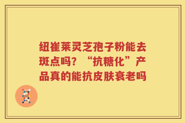 纽崔莱灵芝孢子粉能去斑点吗？“抗糖化”产品真的能抗皮肤衰老吗