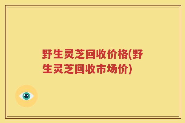 野生灵芝回收价格(野生灵芝回收市场价)