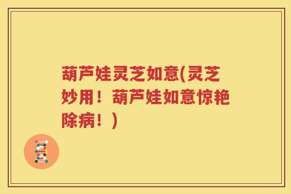 葫芦娃灵芝如意(灵芝妙用！葫芦娃如意惊艳除病！)