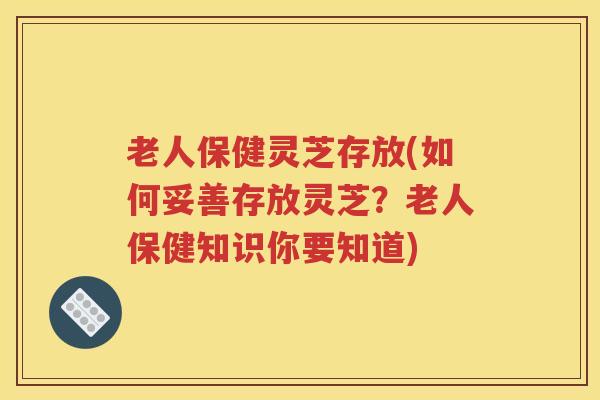 老人保健灵芝存放(如何妥善存放灵芝？老人保健知识你要知道)