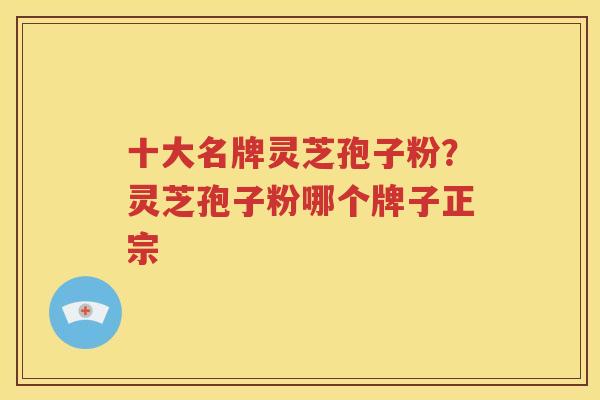 十大名牌灵芝孢子粉？灵芝孢子粉哪个牌子正宗