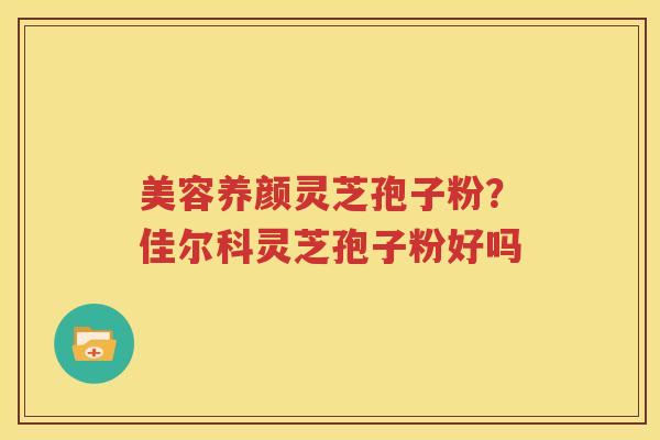 美容养颜灵芝孢子粉？佳尔科灵芝孢子粉好吗