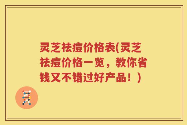 灵芝祛痘价格表(灵芝祛痘价格一览，教你省钱又不错过好产品！)