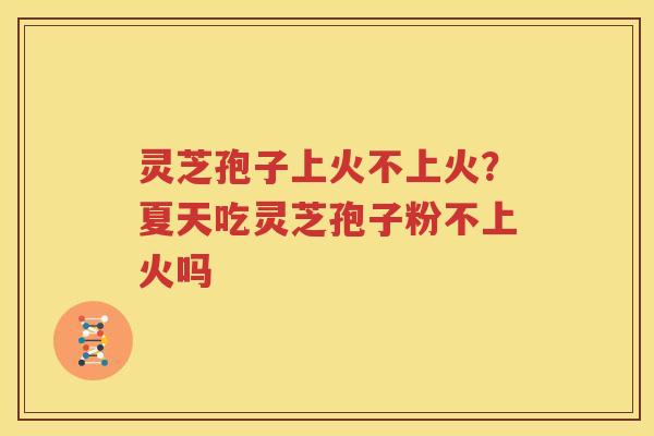 灵芝孢子上火不上火？夏天吃灵芝孢子粉不上火吗
