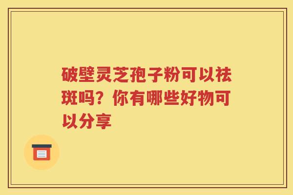 破壁灵芝孢子粉可以祛斑吗？你有哪些好物可以分享