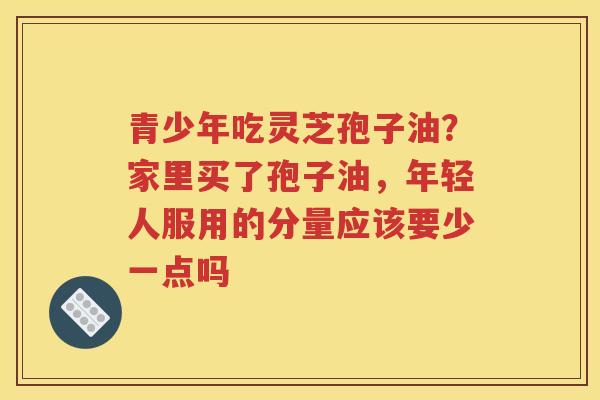 青少年吃灵芝孢子油？家里买了孢子油，年轻人服用的分量应该要少一点吗