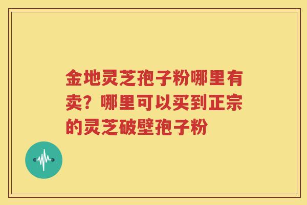 金地灵芝孢子粉哪里有卖？哪里可以买到正宗的灵芝破壁孢子粉