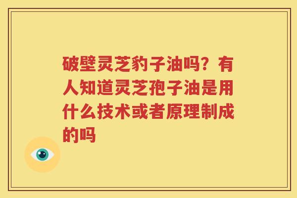 破壁灵芝豹子油吗？有人知道灵芝孢子油是用什么技术或者原理制成的吗