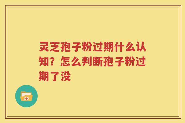灵芝孢子粉过期什么认知？怎么判断孢子粉过期了没