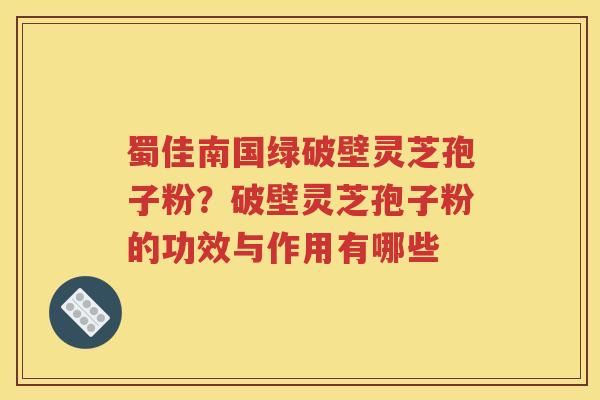 蜀佳南国绿破壁灵芝孢子粉？破壁灵芝孢子粉的功效与作用有哪些