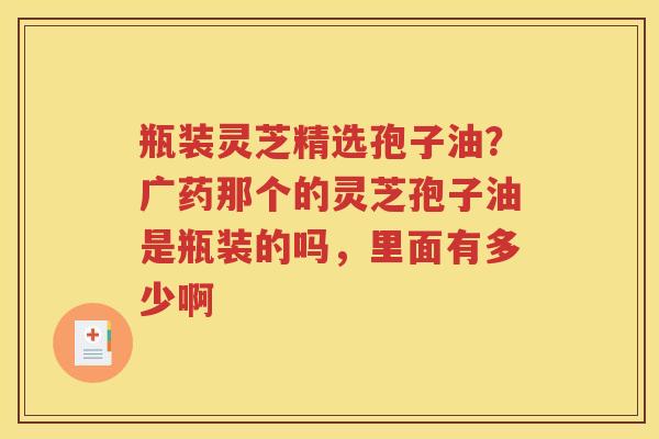 瓶装灵芝精选孢子油？广药那个的灵芝孢子油是瓶装的吗，里面有多少啊
