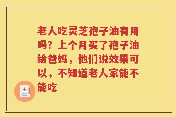 老人吃灵芝孢子油有用吗？上个月买了孢子油给爸妈，他们说效果可以，不知道老人家能不能吃