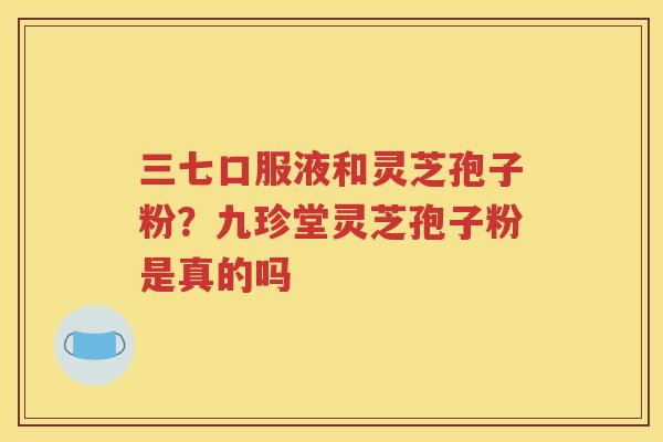 三七口服液和灵芝孢子粉？九珍堂灵芝孢子粉是真的吗