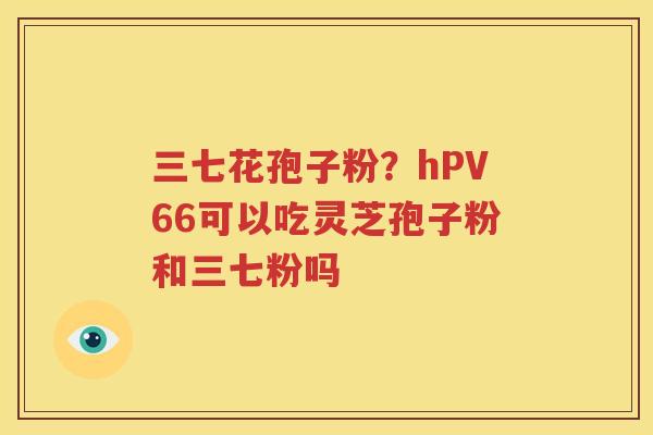 三七花孢子粉？hPV66可以吃灵芝孢子粉和三七粉吗