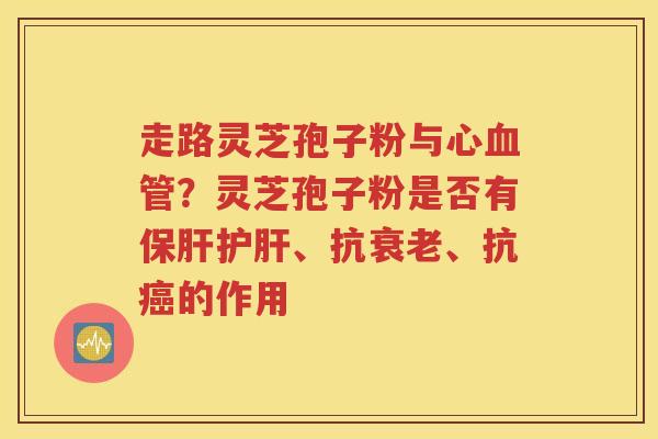 走路灵芝孢子粉与心血管？灵芝孢子粉是否有保肝护肝、抗衰老、抗癌的作用