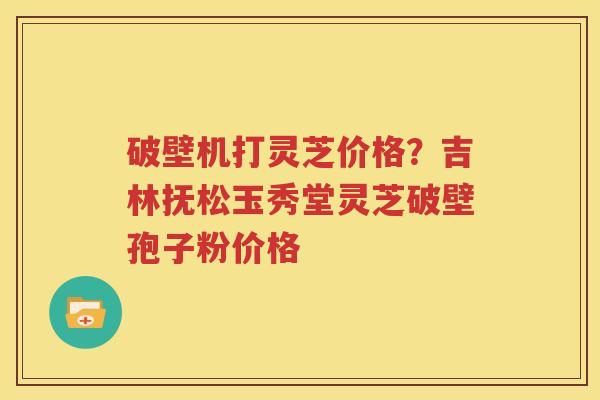 破壁机打灵芝价格？吉林抚松玉秀堂灵芝破壁孢子粉价格