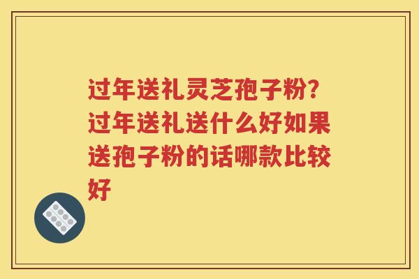 过年送礼灵芝孢子粉？过年送礼送什么好如果送孢子粉的话哪款比较好
