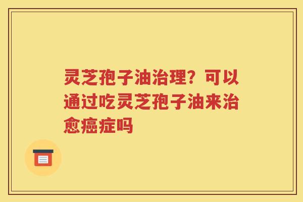 灵芝孢子油治理？可以通过吃灵芝孢子油来治愈癌症吗