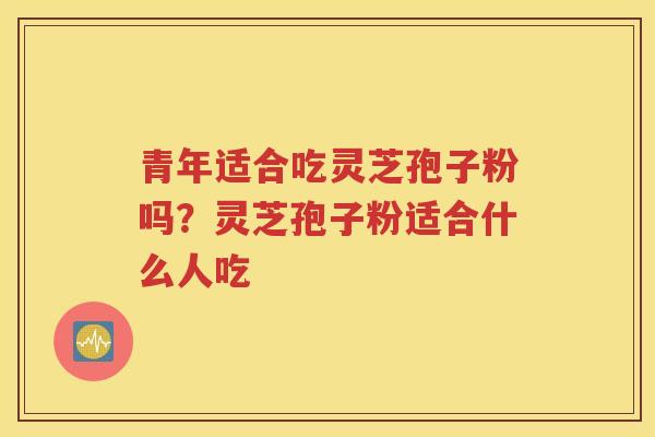 青年适合吃灵芝孢子粉吗？灵芝孢子粉适合什么人吃