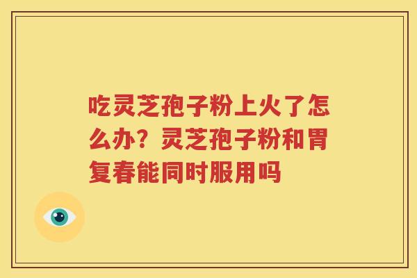 吃灵芝孢子粉上火了怎么办？灵芝孢子粉和胃复春能同时服用吗