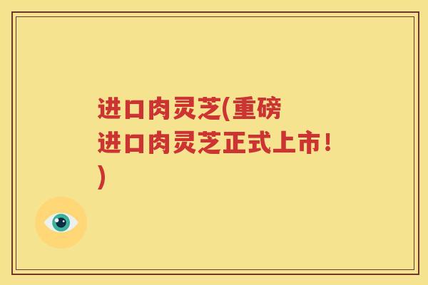 进口肉灵芝(重磅  进口肉灵芝正式上市！)