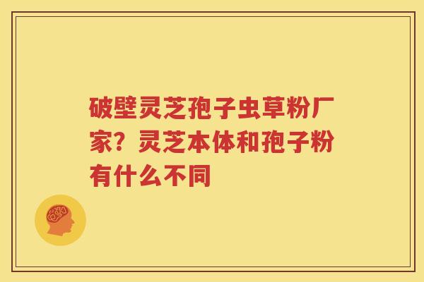 破壁灵芝孢子虫草粉厂家？灵芝本体和孢子粉有什么不同