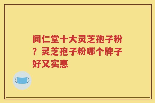 同仁堂十大灵芝孢子粉？灵芝孢子粉哪个牌子好又实惠