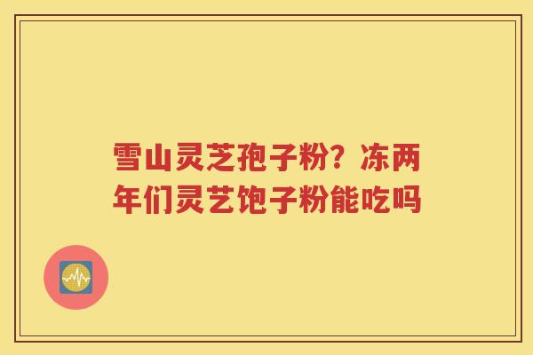 雪山灵芝孢子粉？冻两年们灵艺饱子粉能吃吗