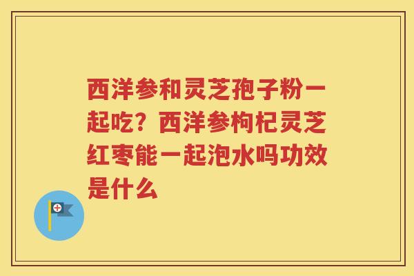 西洋参和灵芝孢子粉一起吃？西洋参枸杞灵芝红枣能一起泡水吗功效是什么