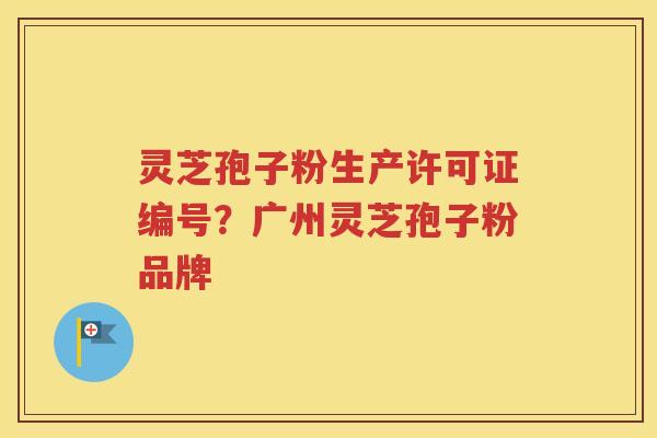 灵芝孢子粉生产许可证编号？广州灵芝孢子粉品牌