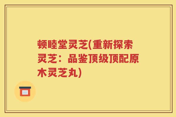 顿睦堂灵芝(重新探索灵芝：品鉴顶级顶配原木灵芝丸)