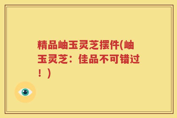 精品岫玉灵芝摆件(岫玉灵芝：佳品不可错过！)