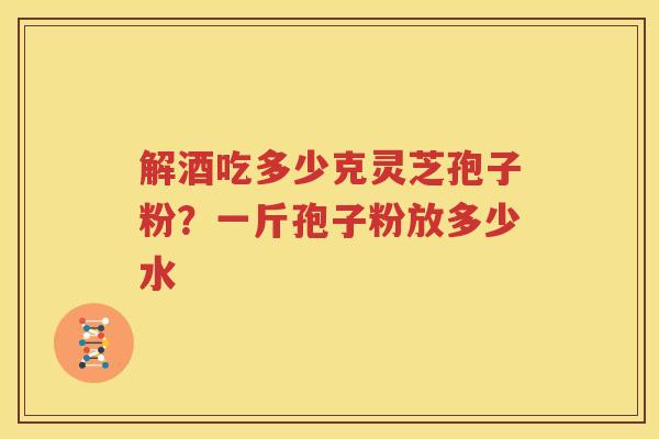 解酒吃多少克灵芝孢子粉？一斤孢子粉放多少水