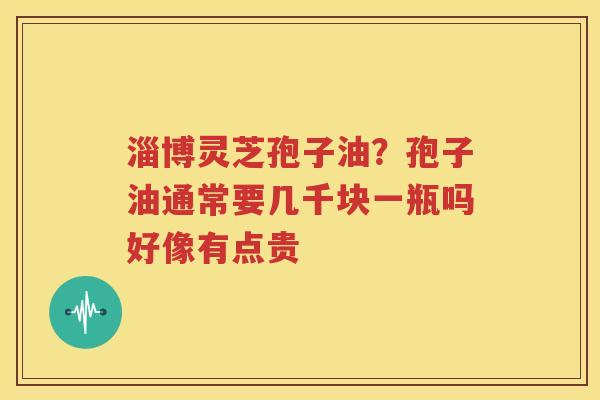 淄博灵芝孢子油？孢子油通常要几千块一瓶吗好像有点贵