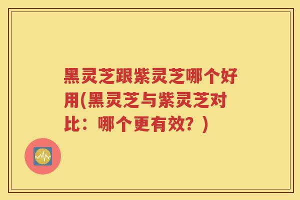 黑灵芝跟紫灵芝哪个好用(黑灵芝与紫灵芝对比：哪个更有效？)
