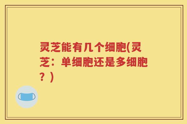 灵芝能有几个细胞(灵芝：单细胞还是多细胞？)