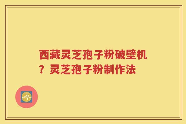西藏灵芝孢子粉破壁机？灵芝孢子粉制作法