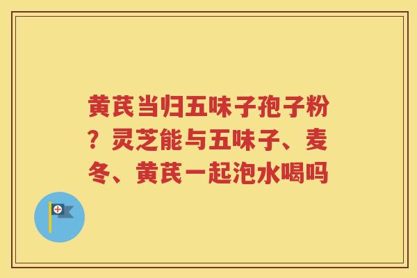 黄芪当归五味子孢子粉？灵芝能与五味子、麦冬、黄芪一起泡水喝吗