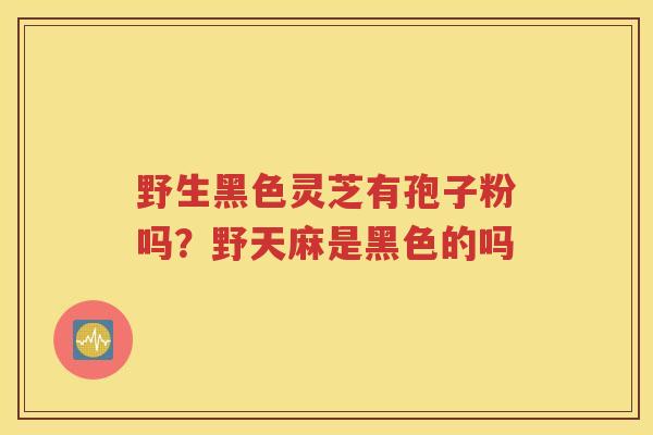 野生黑色灵芝有孢子粉吗？野天麻是黑色的吗