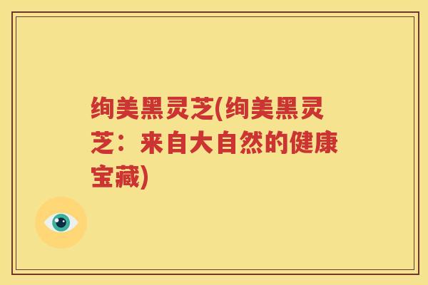 绚美黑灵芝(绚美黑灵芝：来自大自然的健康宝藏)