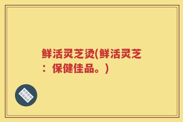 鲜活灵芝烫(鲜活灵芝：保健佳品。)