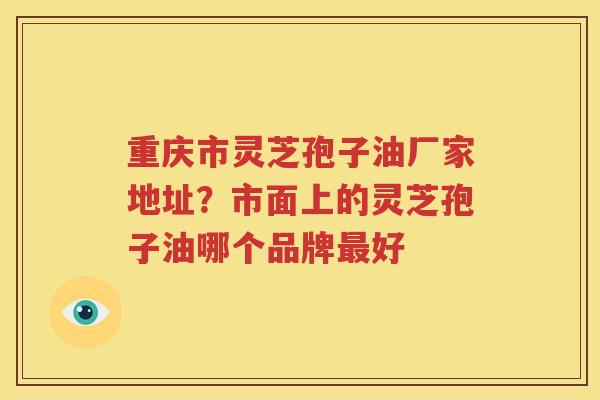 重庆市灵芝孢子油厂家地址？市面上的灵芝孢子油哪个品牌最好