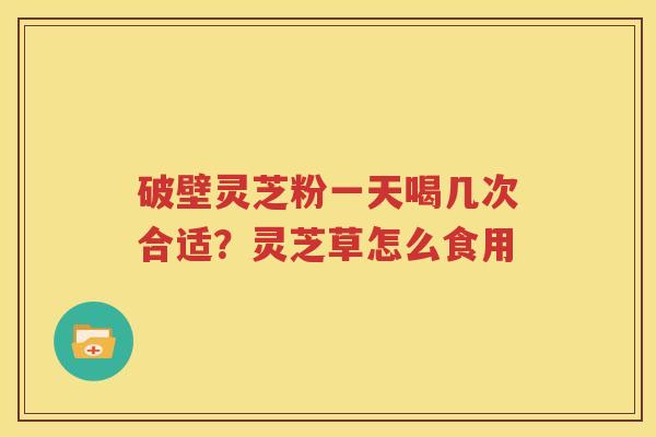 破壁灵芝粉一天喝几次合适？灵芝草怎么食用