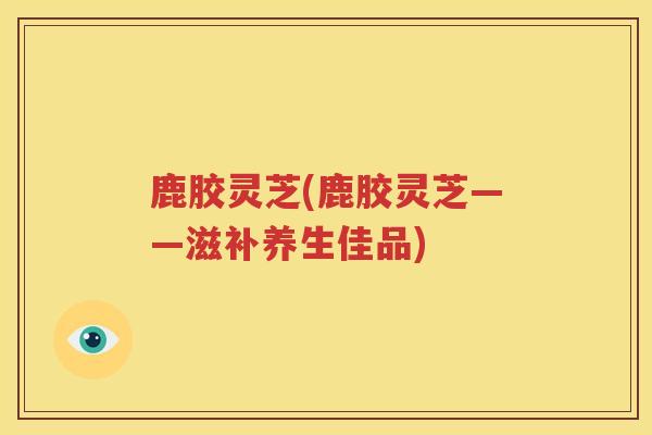 鹿胶灵芝(鹿胶灵芝——滋补养生佳品)